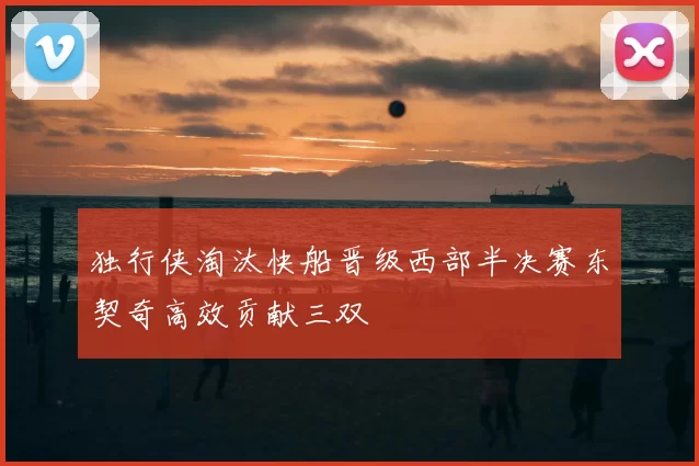 独行侠淘汰快船晋级西部半决赛东契奇高效贡献三双