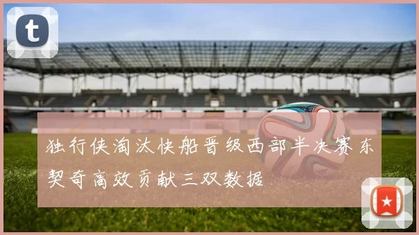 独行侠淘汰快船晋级西部半决赛东契奇高效贡献三双数据