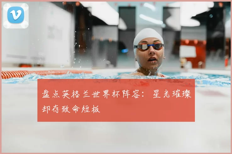 盘点英格兰世界杯阵容:星光璀璨却存致命短板