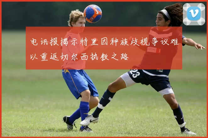 电讯报揭示特里因种族歧视争议难以重返切尔西执教之路