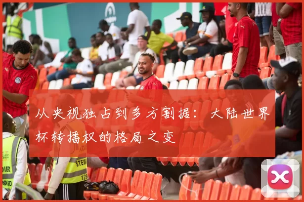 从央视独占到多方割据:大陆世界杯转播权的格局之变