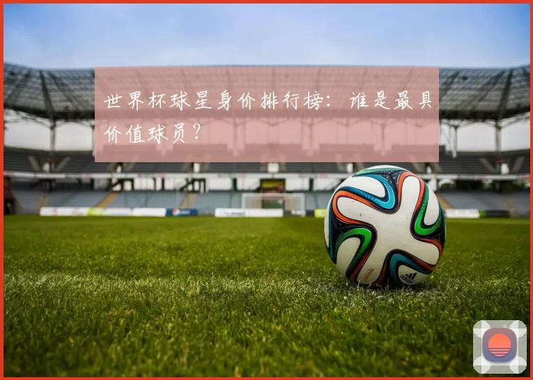 世界杯球星身价排行榜:谁是最具价值球员?