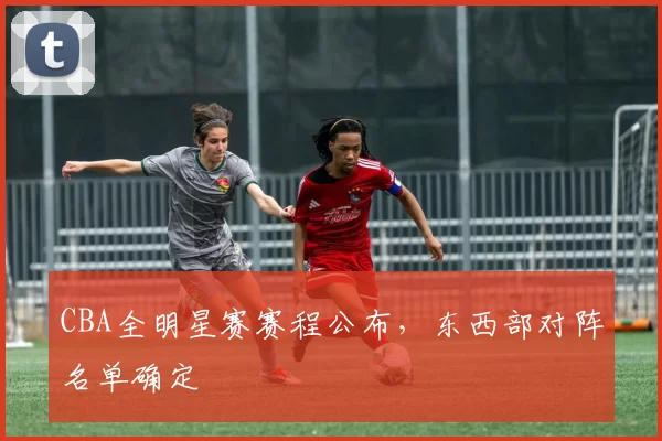CBA全明星赛赛程公布，东西部对阵名单确定