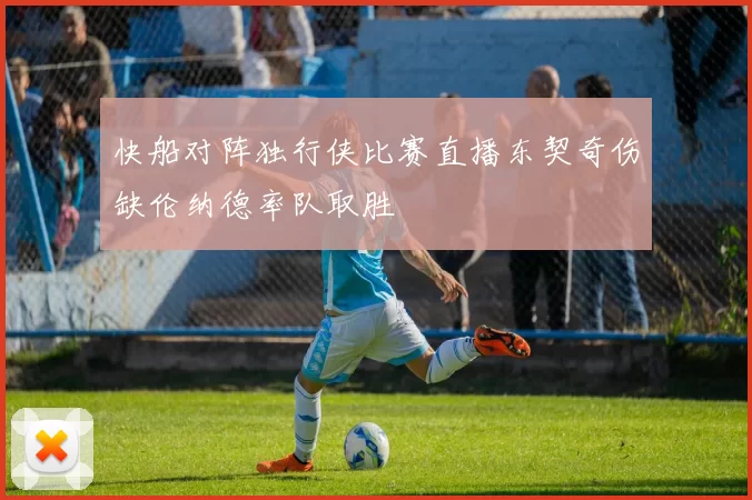 快船对阵独行侠比赛直播东契奇伤缺伦纳德率队取胜