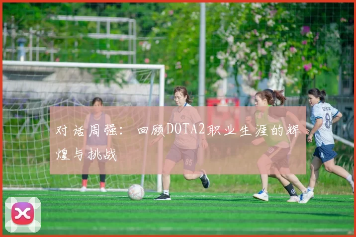对话周强：回顾DOTA2职业生涯的辉煌与挑战