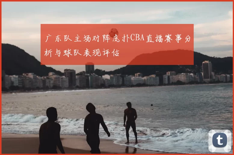 广东队主场对阵虎扑CBA直播赛事分析与球队表现评估