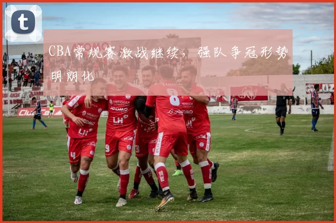 CBA常规赛激战继续,强队争冠形势明朗化