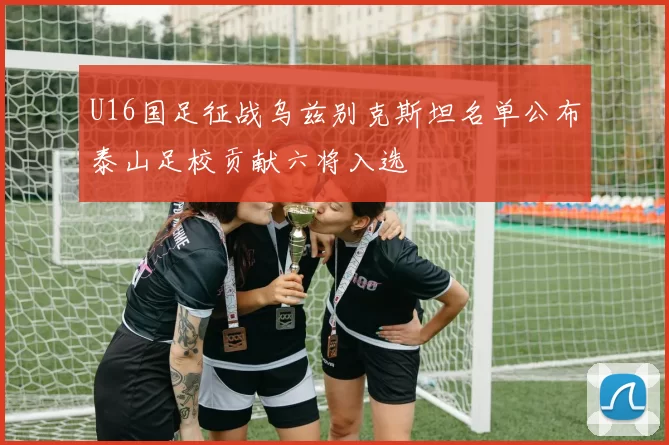 U16国足征战乌兹别克斯坦名单公布泰山足校贡献六将入选
