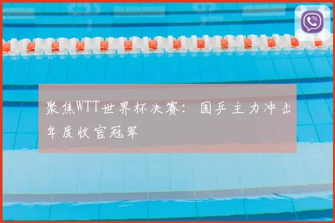 聚焦WTT世界杯决赛:国乒主力冲击年度收官冠军