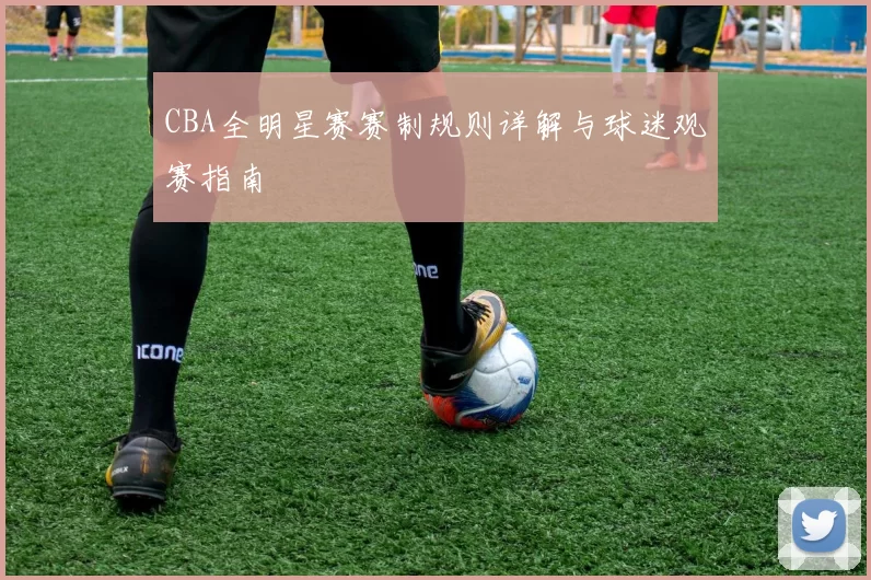 CBA全明星赛赛制规则详解与球迷观赛指南