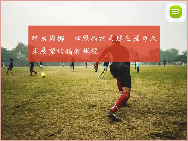 对话周娜：回顾我的足球生涯与未来展望的精彩旅程