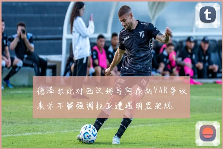 德泽尔比对西汉姆与阿森纳VAR争议表示不解强调拉亚遭遇明显犯规