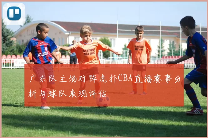 广东队主场对阵虎扑CBA直播赛事分析与球队表现评估