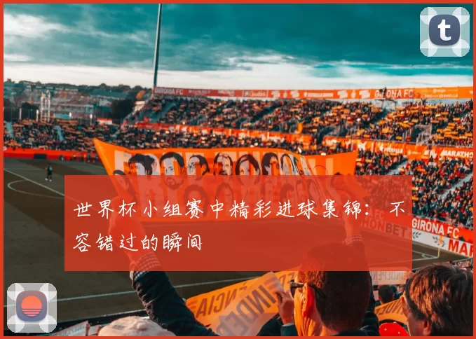 世界杯小组赛中精彩进球集锦：不容错过的瞬间