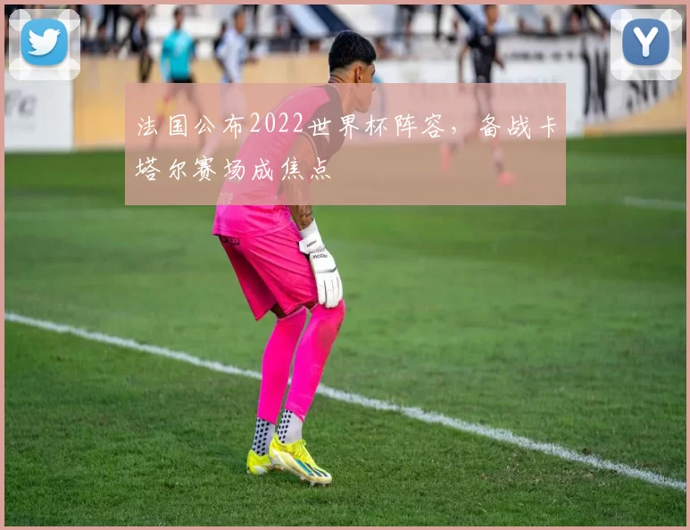 法国公布2022世界杯阵容,备战卡塔尔赛场成焦点