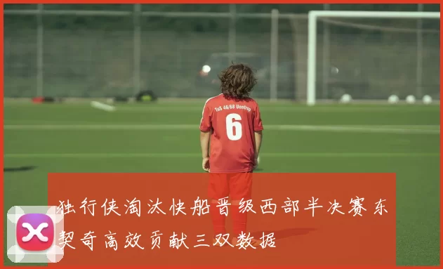 独行侠淘汰快船晋级西部半决赛东契奇高效贡献三双数据