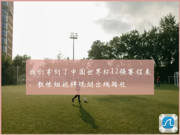 我们拿到了中国世界杯12强赛程表,教练组这样规划出线路径