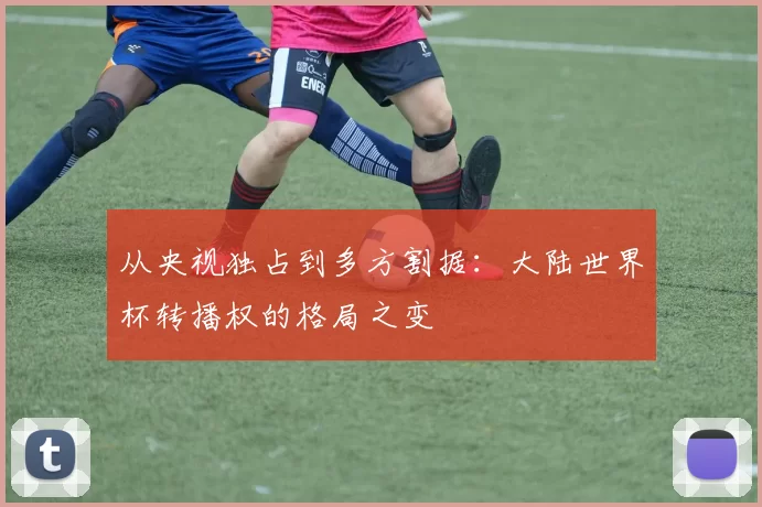 从央视独占到多方割据:大陆世界杯转播权的格局之变
