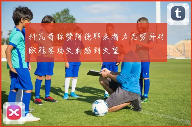 科瓦奇称赞阿德耶米潜力无穷并对欧冠客场失利感到失望