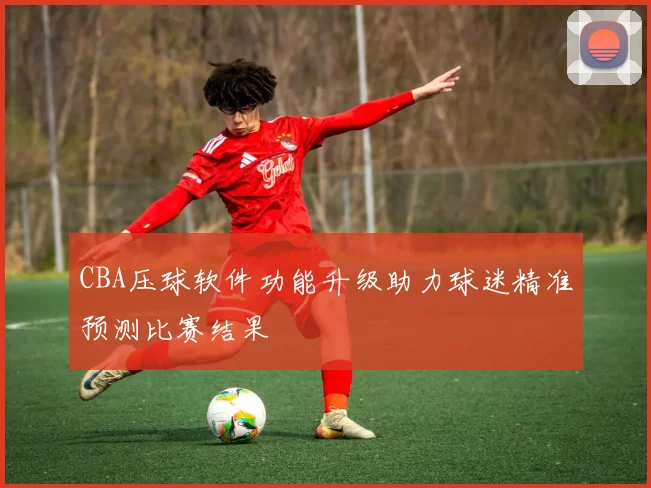 CBA压球软件功能升级助力球迷精准预测比赛结果