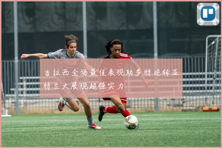 吉拉西全场最佳表现助多特逆转亚特兰大展现超强实力