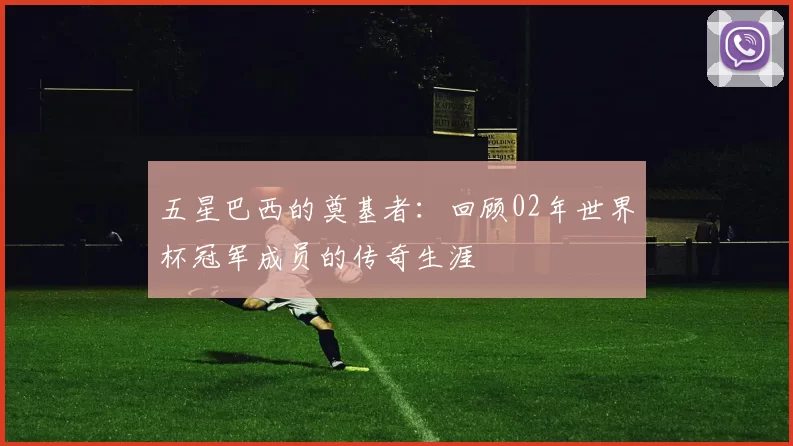 五星巴西的奠基者：回顾02年世界杯冠军成员的传奇生涯