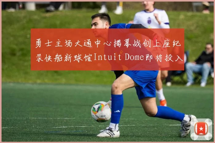勇士主场大通中心揭幕战创上座纪录快船新球馆Intuit Dome即将投入使用