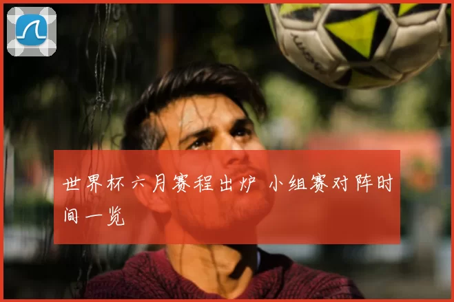 世界杯六月赛程出炉 小组赛对阵时间一览
