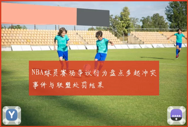 NBA球员赛场争议行为盘点多起冲突事件与联盟处罚结果