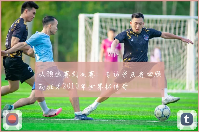 从预选赛到决赛:专访亲历者回顾西班牙2010年世界杯传奇
