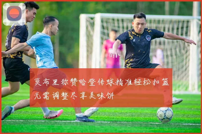 莫布里称赞哈登传球精准轻松扣篮无需调整尽享美味饼