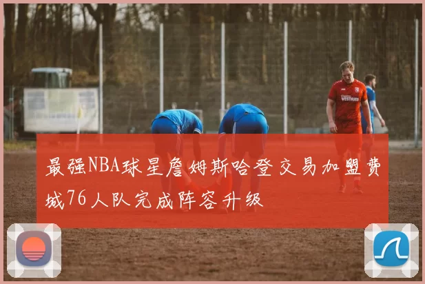 最强NBA球星詹姆斯哈登交易加盟费城76人队完成阵容升级