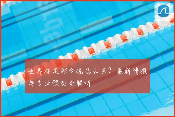 世界杯足彩今晚怎么买?最新情报与专业预测全解析
