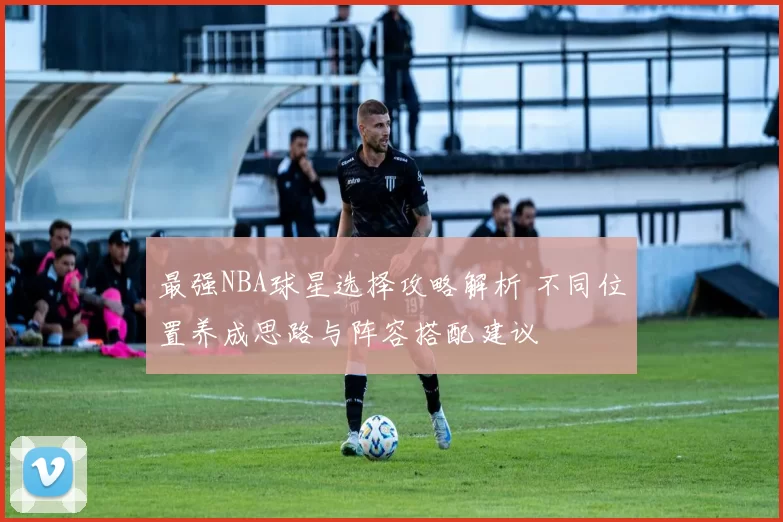 最强NBA球星选择攻略解析 不同位置养成思路与阵容搭配建议