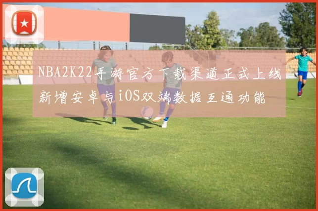 NBA2K22手游官方下载渠道正式上线新增安卓与iOS双端数据互通功能