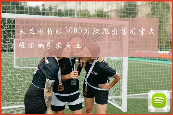 米兰或将以3000万欧元出售尤索夫福法纳引发关注