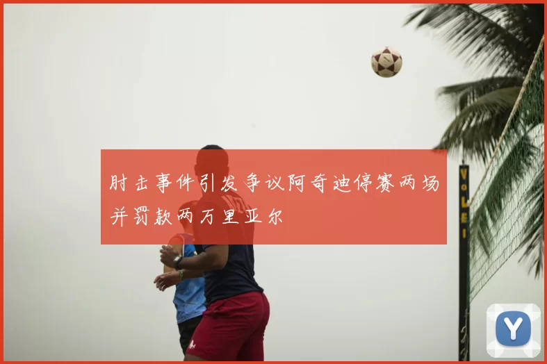 肘击事件引发争议阿奇迪停赛两场并罚款两万里亚尔