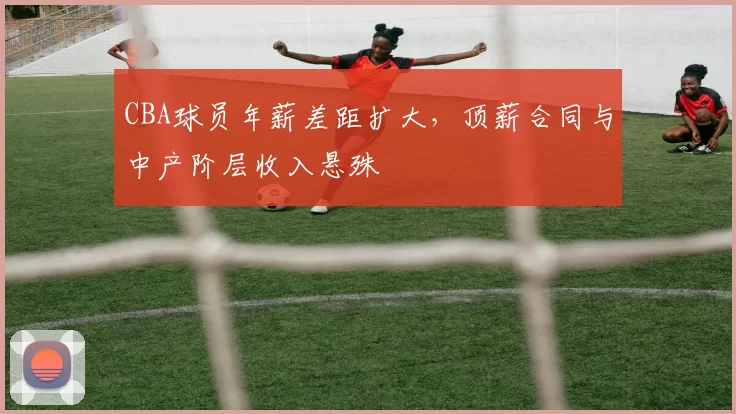 CBA球员年薪差距扩大,顶薪合同与中产阶层收入悬殊
