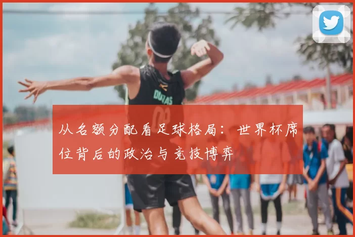 从名额分配看足球格局:世界杯席位背后的政治与竞技博弈