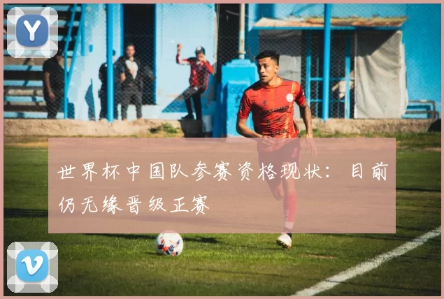 世界杯中国队参赛资格现状：目前仍无缘晋级正赛