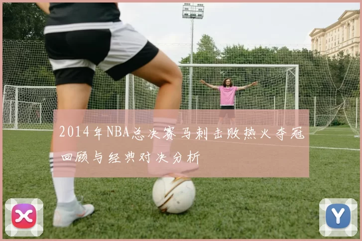 2014年NBA总决赛马刺击败热火夺冠回顾与经典对决分析