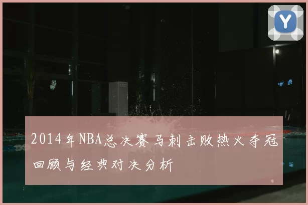 2014年NBA总决赛马刺击败热火夺冠回顾与经典对决分析