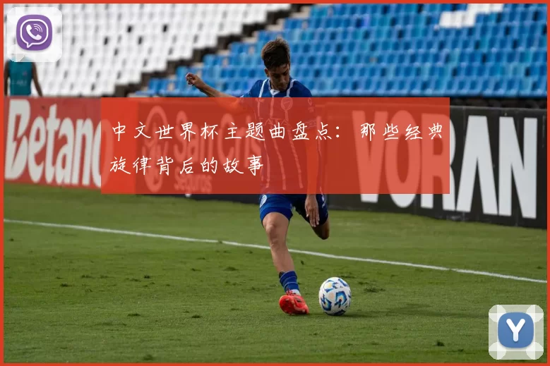 中文世界杯主题曲盘点:那些经典旋律背后的故事