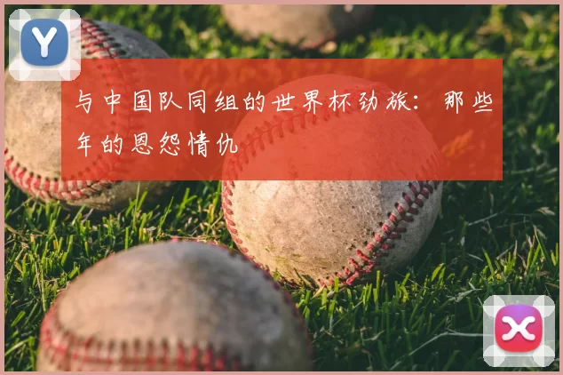 与中国队同组的世界杯劲旅：那些年的恩怨情仇