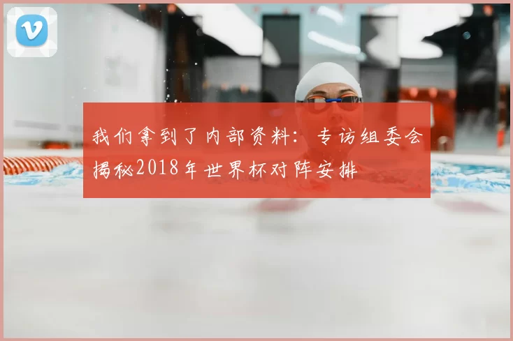 我们拿到了内部资料：专访组委会揭秘2018年世界杯对阵安排