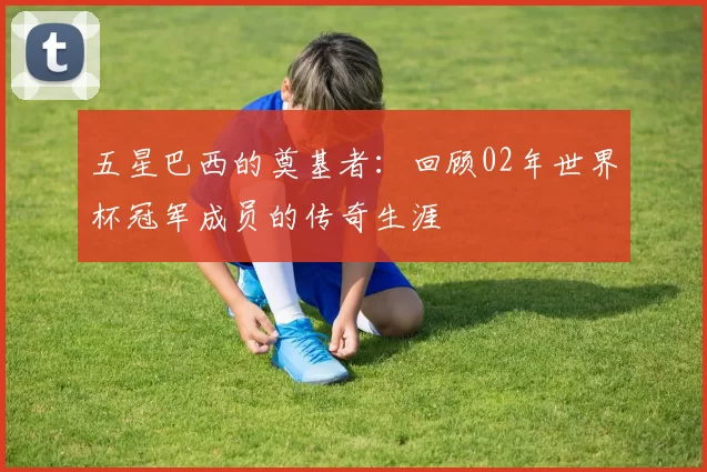 五星巴西的奠基者:回顾02年世界杯冠军成员的传奇生涯