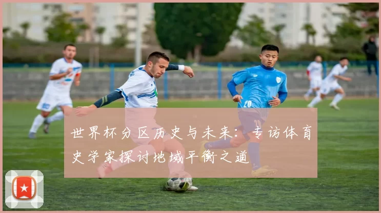 世界杯分区历史与未来：专访体育史学家探讨地域平衡之道