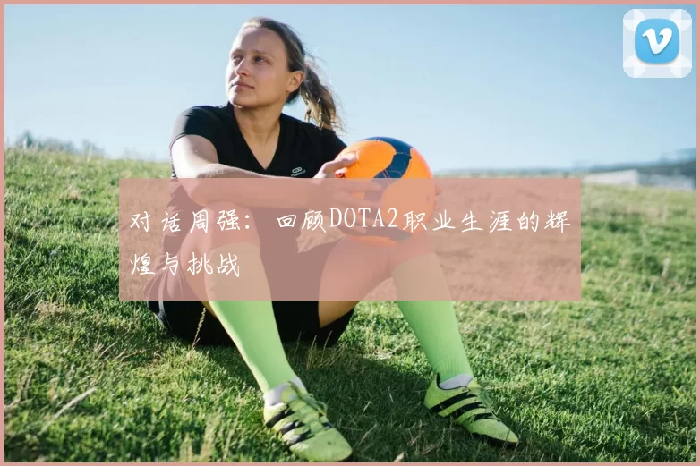 对话周强：回顾DOTA2职业生涯的辉煌与挑战