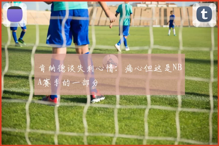 肯纳德谈失利心情：痛心但这是NBA赛季的一部分