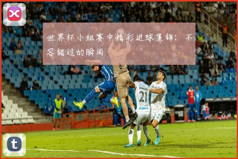 世界杯小组赛中精彩进球集锦:不容错过的瞬间